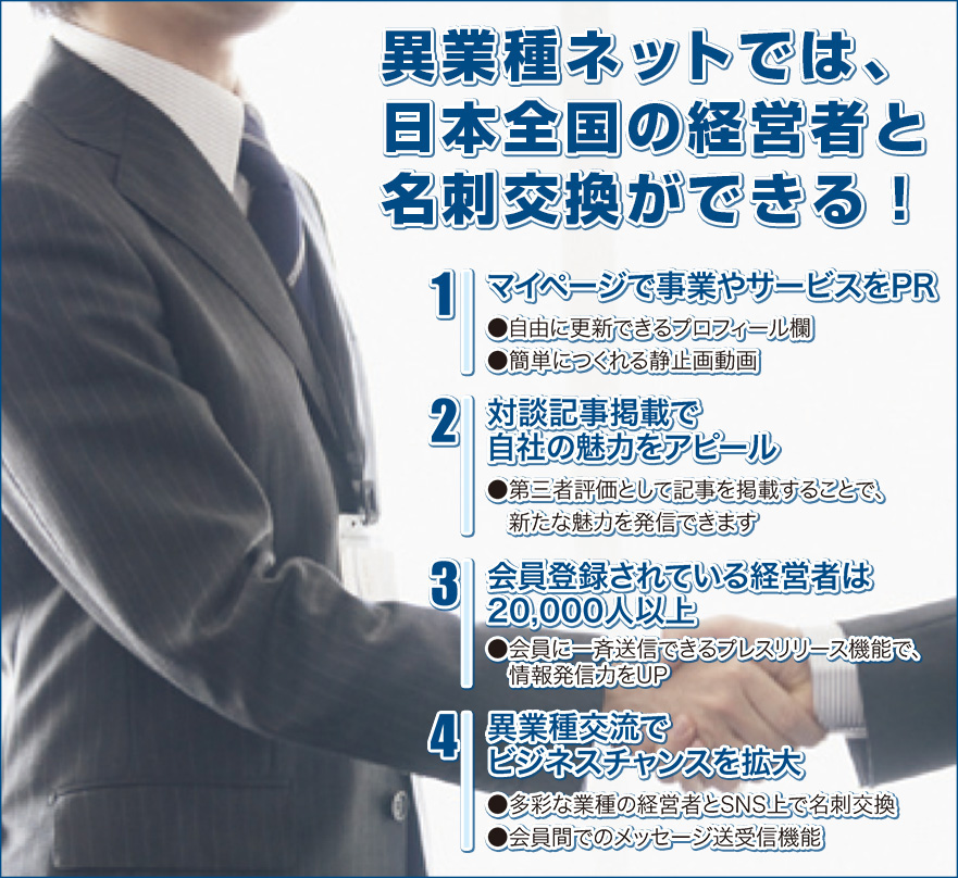 ≪異業種ネットでは、日本全国の経営者と名刺交換ができる！≫　(1)自社専用ページで活動をアピール　●自由に更新できるプロフィール欄　●簡単につくれる静止画動画で事業内容をPR　(2)異業種交流でビジネスチャンスを拡大　●IT、機械製造、販売、飲食etc... 多彩な業種の経営者とネット上で名刺交換　●会員間でのメッセージ送受信機能で企業間取引をサポート　(3)会員は毎月増加！新規登録は年間3,500社以上　●会員に一斉送信できるプレスリリース機能で、情報発信力をUP　(4)掲載記事をネットとの併用で有効活用