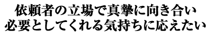 依頼者の立場で真摯に向き合い 必要としてくれる気持ちに応えたい