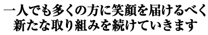 一人でも多くの方に笑顔を届けるべく新たな取り組みを続けていきます